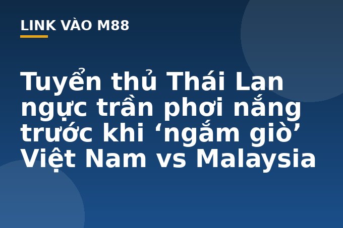 Tuyển thủ Thái Lan ngực trần phơi nắng trước khi 'ngắm giò' Việt Nam vs Malaysia - M88
