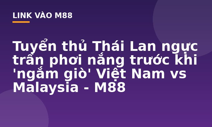 Tuyển thủ Thái Lan ngực trần phơi nắng trước khi 'ngắm giò' Việt Nam vs Malaysia - M88