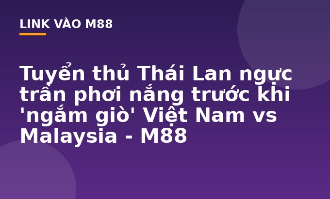 Tuyển thủ Thái Lan ngực trần phơi nắng trước khi 'ngắm giò' Việt Nam vs Malaysia - M88