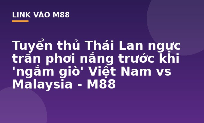 Tuyển thủ Thái Lan ngực trần phơi nắng trước khi 'ngắm giò' Việt Nam vs Malaysia - M88