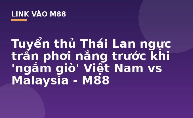 Tuyển thủ Thái Lan ngực trần phơi nắng trước khi 'ngắm giò' Việt Nam vs Malaysia - M88