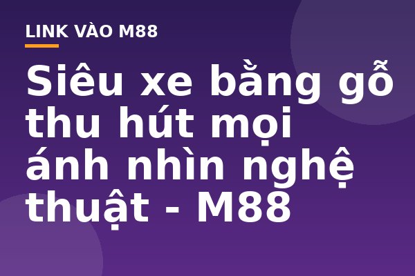 Siêu xe bằng gỗ thu hút mọi ánh nhìn nghệ thuật - M88