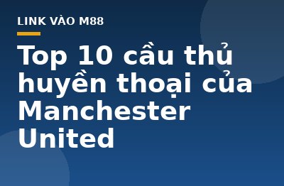 Top 10 cầu thủ huyền thoại của Manchester United - M88