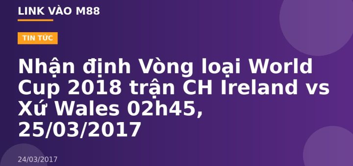Nhận định Vòng loại World Cup 2018 trận CH Ireland vs Xứ Wales 02h45, 25/03/2017