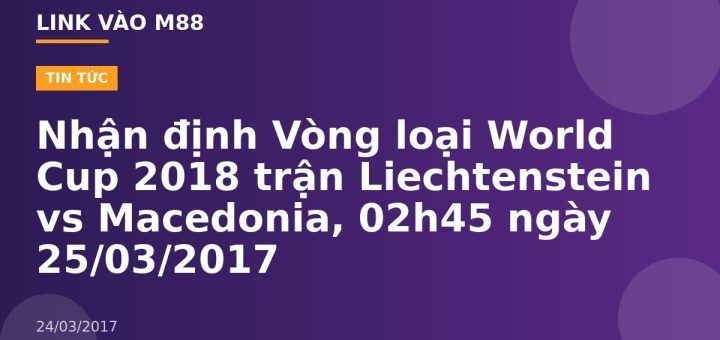 Nhận định Vòng loại World Cup 2018 trận Liechtenstein vs Macedonia, 02h45 ngày 25/03/2017