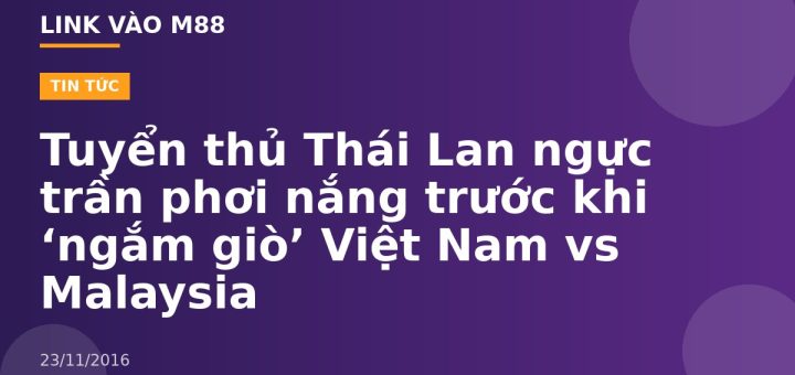 Tuyển thủ Thái Lan ngực trần phơi nắng trước khi ‘ngắm giò’ Việt Nam vs Malaysia