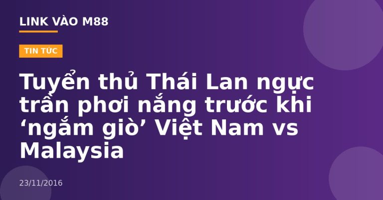 Tuyển thủ Thái Lan ngực trần phơi nắng trước khi ‘ngắm giò’ Việt Nam vs Malaysia